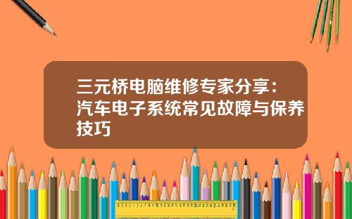 三元桥电脑维修专家分享：汽车电子系统常见故障与保养技巧