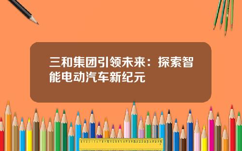 三和集团引领未来：探索智能电动汽车新纪元