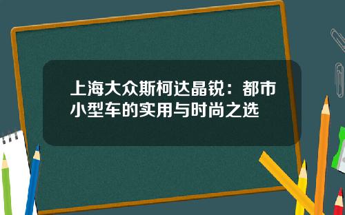 上海大众斯柯达晶锐：都市小型车的实用与时尚之选