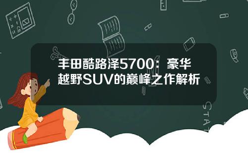 丰田酷路泽5700：豪华越野SUV的巅峰之作解析
