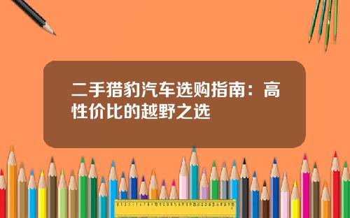 二手猎豹汽车选购指南：高性价比的越野之选