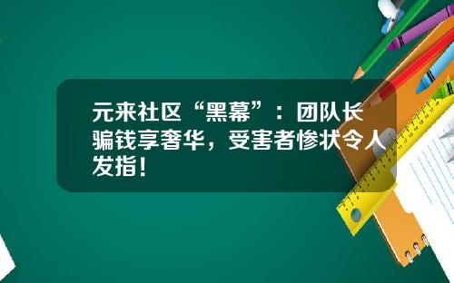 元来社区“黑幕”：团队长骗钱享奢华，受害者惨状令人发指！