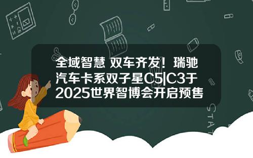 全域智慧 双车齐发！瑞驰汽车卡系双子星C5|C3于2025世界智博会开启预售了！