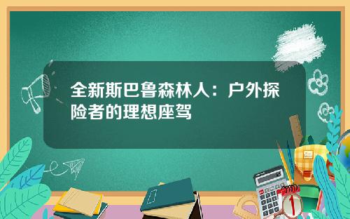 全新斯巴鲁森林人：户外探险者的理想座驾