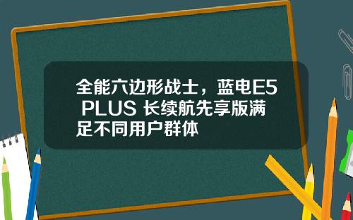 全能六边形战士，蓝电E5 PLUS 长续航先享版满足不同用户群体