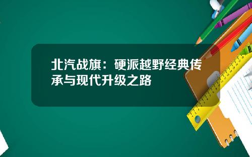 北汽战旗：硬派越野经典传承与现代升级之路