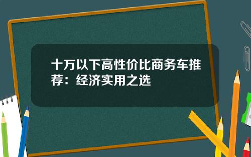 十万以下高性价比商务车推荐：经济实用之选