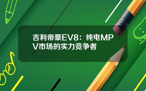 吉利帝豪EV8：纯电MPV市场的实力竞争者