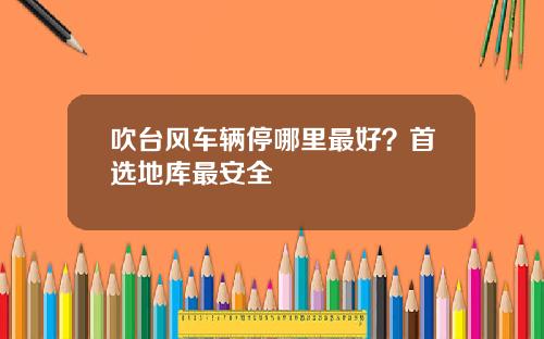 吹台风车辆停哪里最好？首选地库最安全