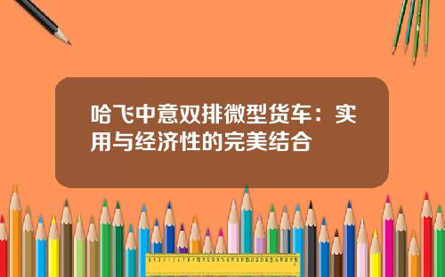 哈飞中意双排微型货车：实用与经济性的完美结合