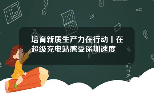 培育新质生产力在行动丨在超级充电站感受深圳速度