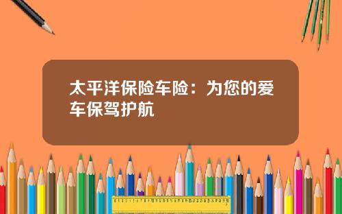 太平洋保险车险：为您的爱车保驾护航