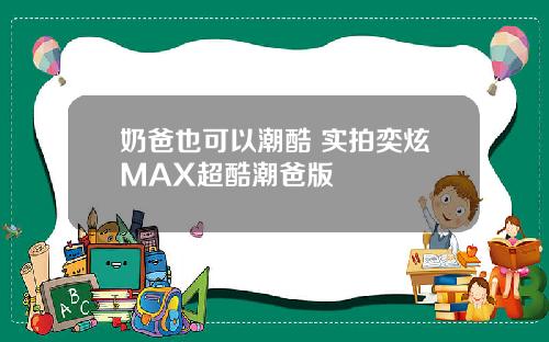 奶爸也可以潮酷 实拍奕炫MAX超酷潮爸版