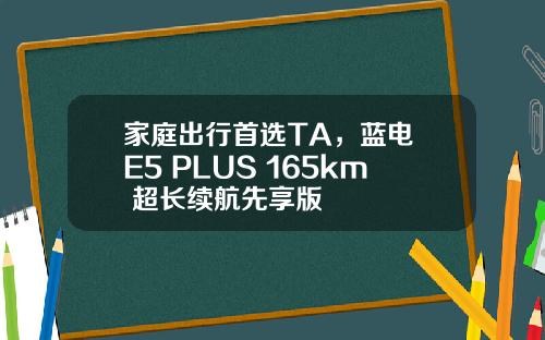 家庭出行首选TA，蓝电 E5 PLUS 165km 超长续航先享版