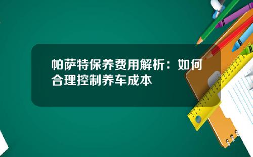 帕萨特保养费用解析：如何合理控制养车成本