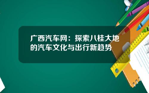 广西汽车网：探索八桂大地的汽车文化与出行新趋势