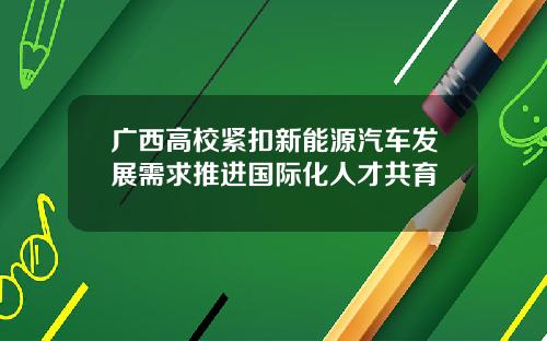 广西高校紧扣新能源汽车发展需求推进国际化人才共育