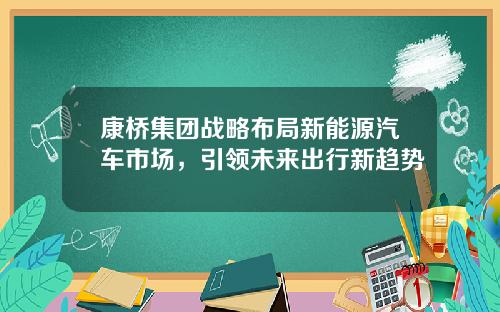 康桥集团战略布局新能源汽车市场，引领未来出行新趋势