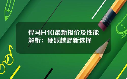 悍马H10最新报价及性能解析：硬派越野新选择