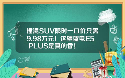 插混SUV限时一口价只需9.98万元！这辆蓝电E5 PLUS是真的香！