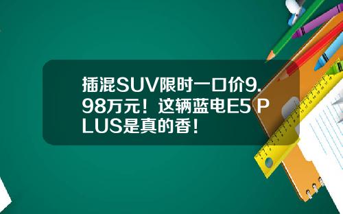 插混SUV限时一口价9.98万元！这辆蓝电E5 PLUS是真的香！