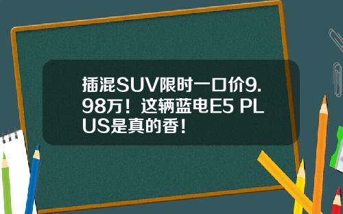 插混SUV限时一口价9.98万！这辆蓝电E5 PLUS是真的香！