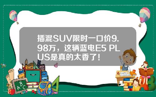 插混SUV限时一口价9.98万，这辆蓝电E5 PLUS是真的太香了！