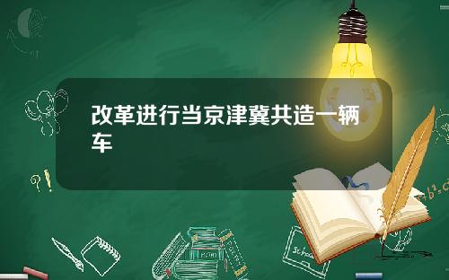 改革进行当京津冀共造一辆车
