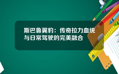 斯巴鲁翼豹：传奇拉力血统与日常驾驶的完美融合