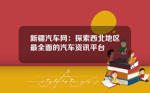 新疆汽车网：探索西北地区最全面的汽车资讯平台