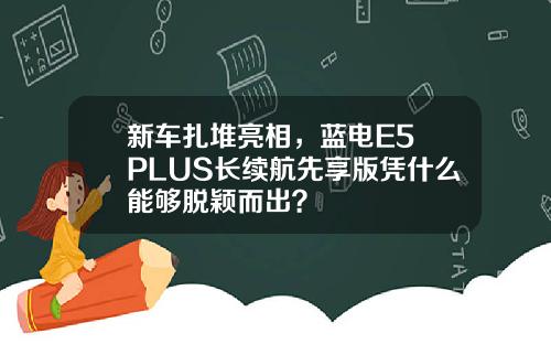 新车扎堆亮相，蓝电E5 PLUS长续航先享版凭什么能够脱颖而出？
