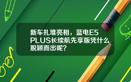 新车扎堆亮相，蓝电E5 PLUS长续航先享版凭什么脱颖而出呢？