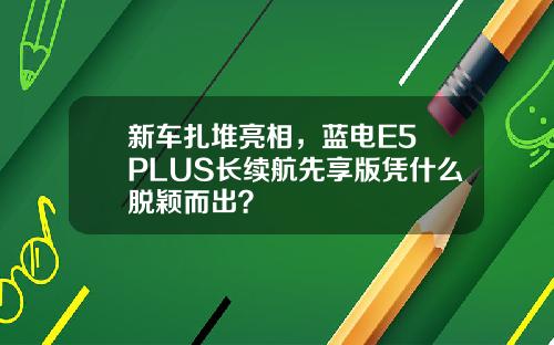 新车扎堆亮相，蓝电E5 PLUS长续航先享版凭什么脱颖而出？