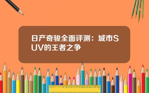 日产奇骏全面评测：城市SUV的王者之争