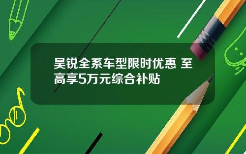 昊锐全系车型限时优惠 至高享5万元综合补贴