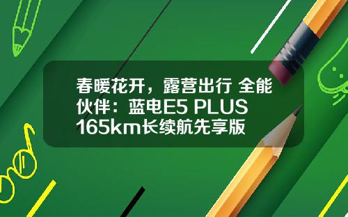 春暖花开，露营出行 全能伙伴：蓝电E5 PLUS 165km长续航先享版