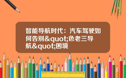 智能导航时代：汽车驾驶如何告别"色老三导航"困境