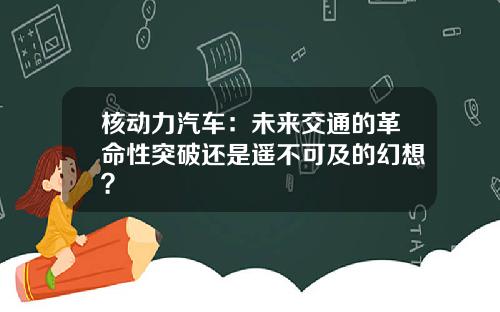核动力汽车：未来交通的革命性突破还是遥不可及的幻想？