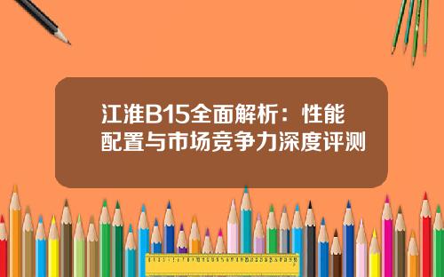 江淮B15全面解析：性能配置与市场竞争力深度评测