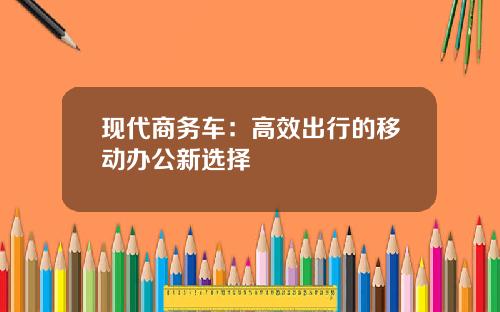 现代商务车：高效出行的移动办公新选择