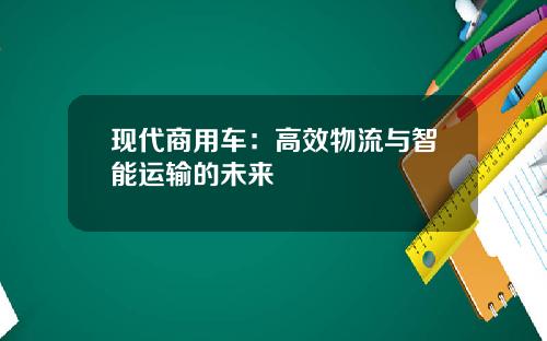 现代商用车：高效物流与智能运输的未来
