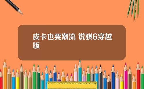 皮卡也要潮流 锐骐6穿越版