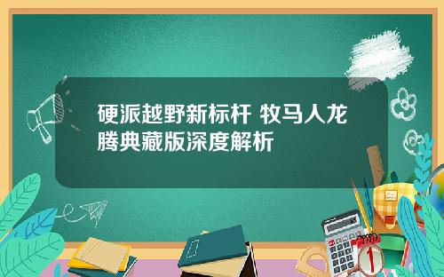 硬派越野新标杆 牧马人龙腾典藏版深度解析