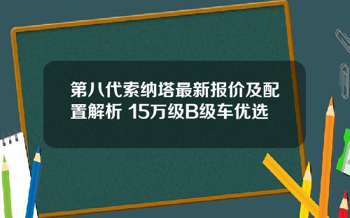 第八代索纳塔最新报价及配置解析 15万级B级车优选