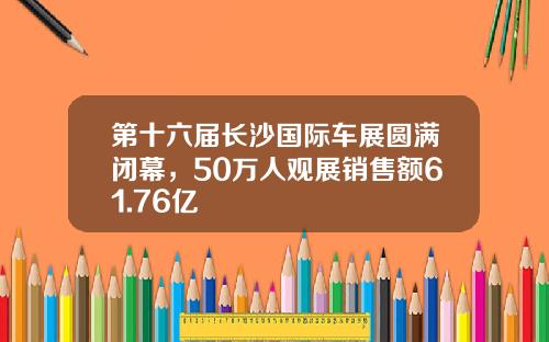 第十六届长沙国际车展圆满闭幕，50万人观展销售额61.76亿