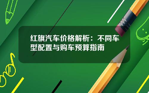 红旗汽车价格解析：不同车型配置与购车预算指南