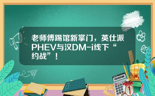 老师傅踢馆新掌门，英仕派PHEV与汉DM-i线下“约战”！