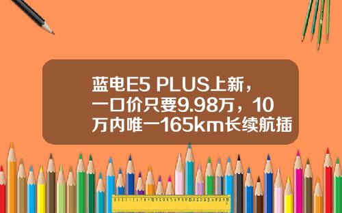 蓝电E5 PLUS上新，一口价只要9.98万，10万内唯一165km长续航插混SUV