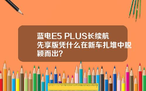 蓝电E5 PLUS长续航先享版凭什么在新车扎堆中脱颖而出？