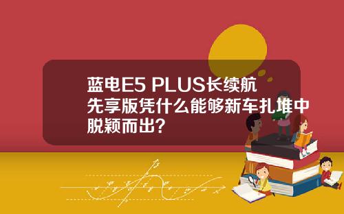 蓝电E5 PLUS长续航先享版凭什么能够新车扎堆中脱颖而出？